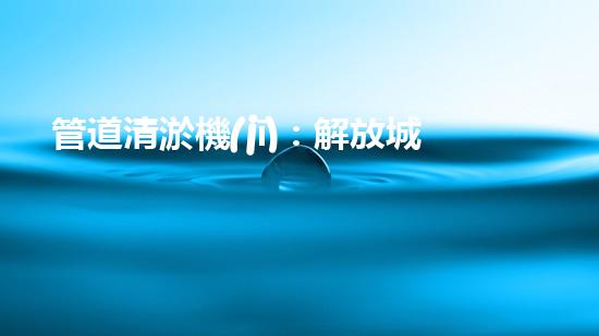 管道清淤機(jī)：解放城市下水道的超級英雄！